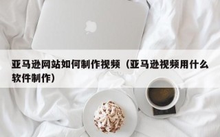 凤城亚马逊网站如何制作视频（亚马逊视频用什么软件制作）