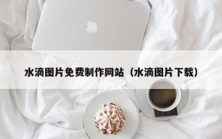 凤城水滴图片免费制作网站（水滴图片下载）